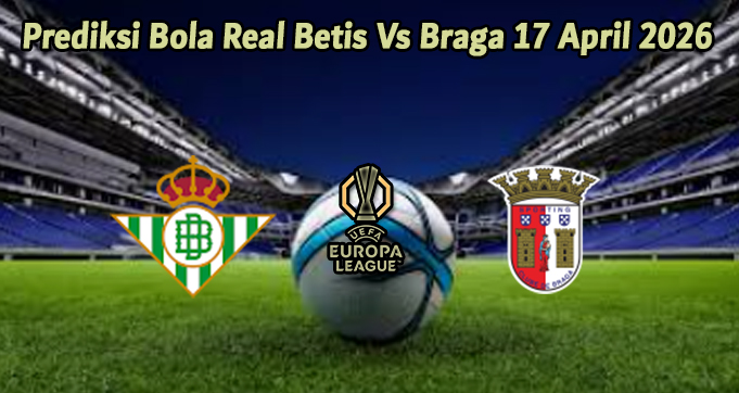 Prediksi Bola Real Betis Vs Braga 17 April 2026