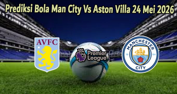 Prediksi Bola Man City Vs Aston Villa 24 Mei 2026